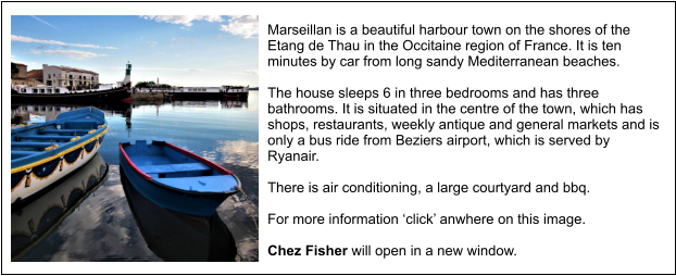 Marseillan is a beautiful harbour town on the shores of the Etang de Thau in the Occitaine region of France. It is ten minutes by car from long sandy Mediterranean beaches.  The house sleeps 6 in three bedrooms and has three bathrooms. It is situated in the centre of the town, which has shops, restaurants, weekly antique and general markets and is only a bus ride from Beziers airport, which is served by Ryanair.  There is air conditioning, a large courtyard and bbq.  For more information ‘click’ anwhere on this image.  Chez Fisher will open in a new window.